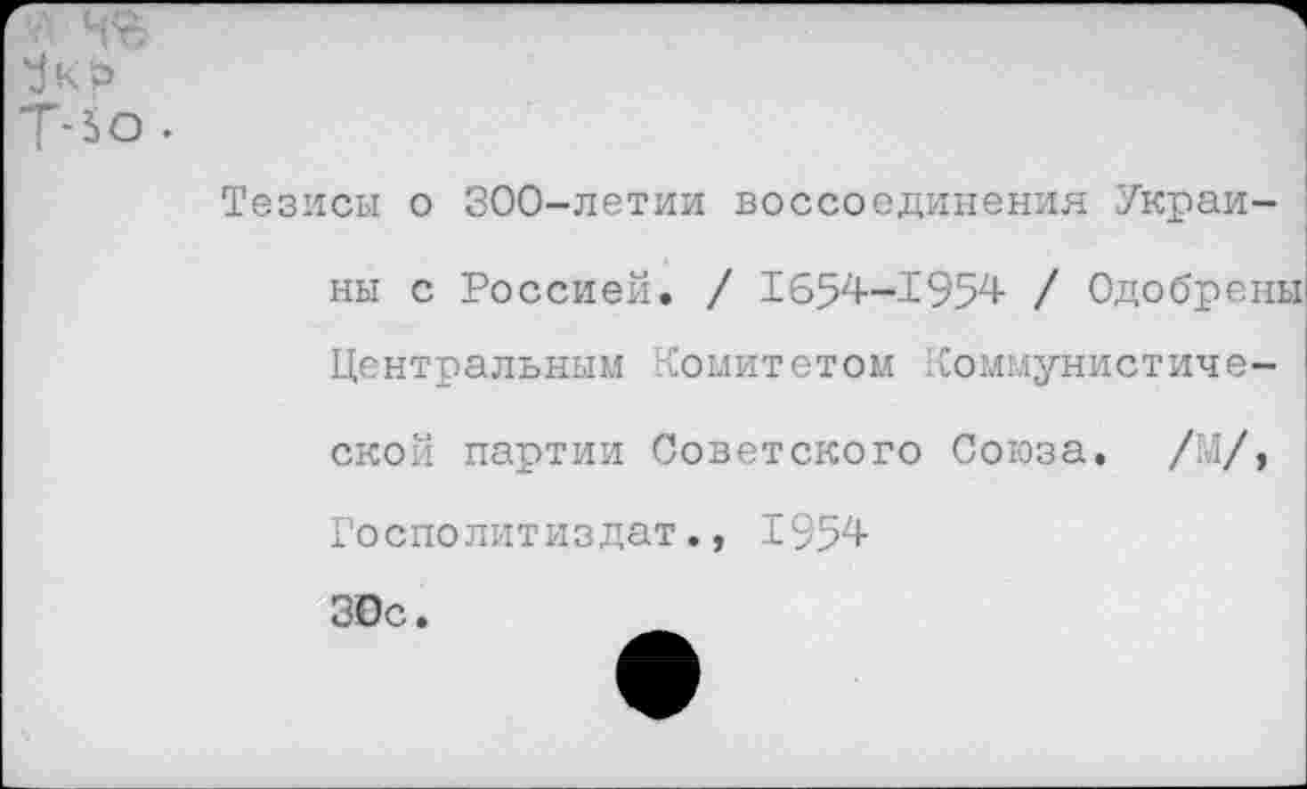 ﻿Т-ьо.
Тезисы о 300-летии воссоединения Украи-
ны с Россией. / 1654—1954- / Одобрены Центральным Комитетом Коммунистической партии Советского Союза. /М/, Госполитиздат., 1954-30с.